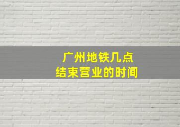 广州地铁几点结束营业的时间