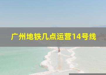 广州地铁几点运营14号线