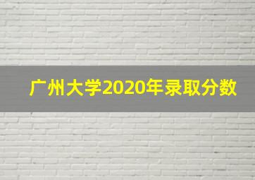 广州大学2020年录取分数