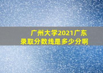 广州大学2021广东录取分数线是多少分啊