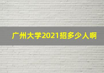 广州大学2021招多少人啊