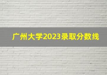 广州大学2023录取分数线