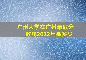 广州大学在广州录取分数线2022年是多少