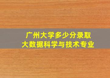 广州大学多少分录取大数据科学与技术专业