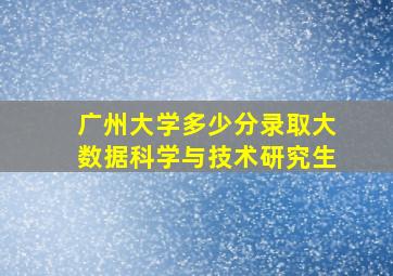 广州大学多少分录取大数据科学与技术研究生