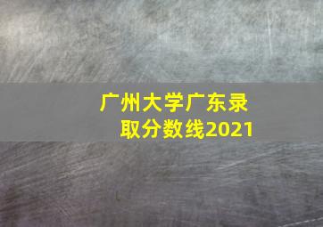 广州大学广东录取分数线2021