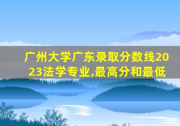 广州大学广东录取分数线2023法学专业,最高分和最低