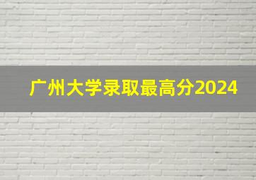 广州大学录取最高分2024