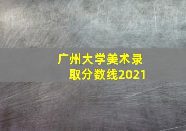 广州大学美术录取分数线2021