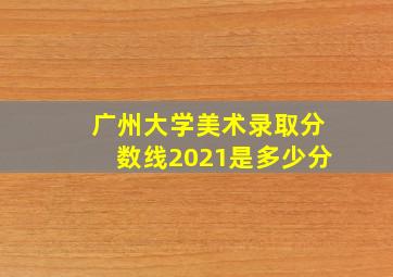 广州大学美术录取分数线2021是多少分