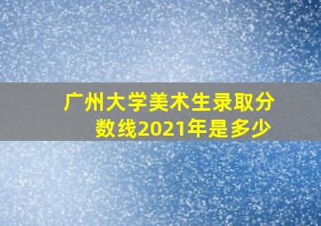 广州大学美术生录取分数线2021年是多少