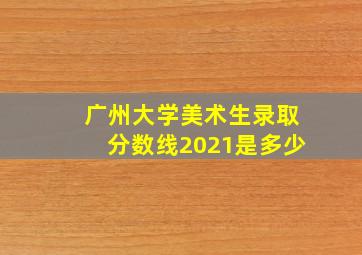 广州大学美术生录取分数线2021是多少