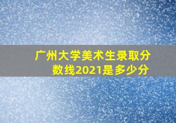 广州大学美术生录取分数线2021是多少分