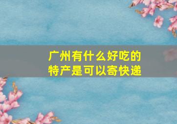 广州有什么好吃的特产是可以寄快递