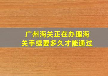 广州海关正在办理海关手续要多久才能通过