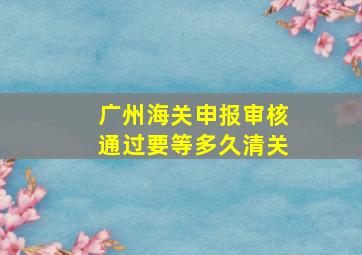 广州海关申报审核通过要等多久清关