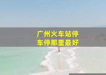 广州火车站停车停那里最好