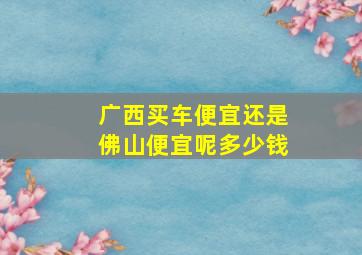 广西买车便宜还是佛山便宜呢多少钱