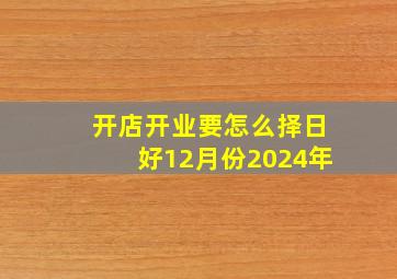 开店开业要怎么择日好12月份2024年