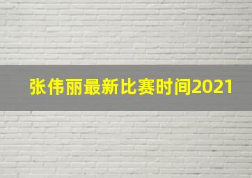 张伟丽最新比赛时间2021