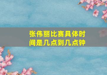 张伟丽比赛具体时间是几点到几点钟