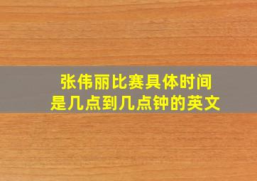 张伟丽比赛具体时间是几点到几点钟的英文