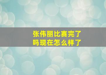 张伟丽比赛完了吗现在怎么样了