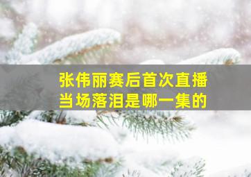 张伟丽赛后首次直播当场落泪是哪一集的