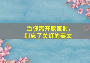 当你离开教室时,别忘了关灯的英文