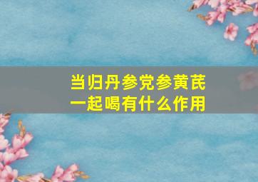 当归丹参党参黄芪一起喝有什么作用