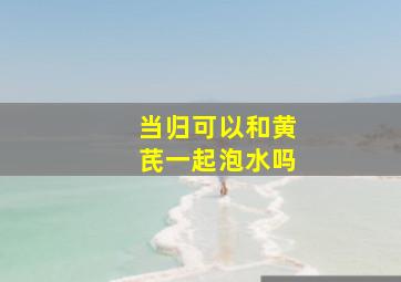 当归可以和黄芪一起泡水吗