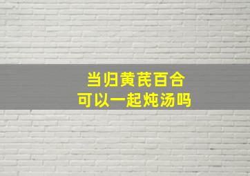 当归黄芪百合可以一起炖汤吗