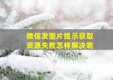 微信发图片提示获取资源失败怎样解决呢