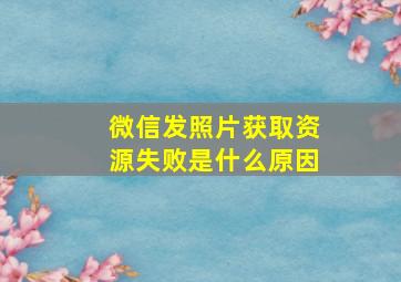 微信发照片获取资源失败是什么原因