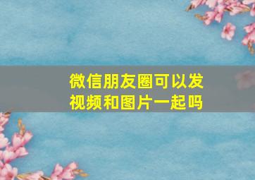 微信朋友圈可以发视频和图片一起吗