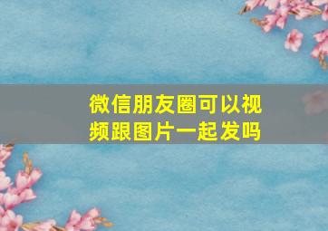 微信朋友圈可以视频跟图片一起发吗