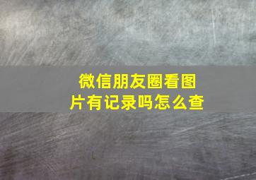 微信朋友圈看图片有记录吗怎么查