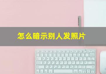 怎么暗示别人发照片