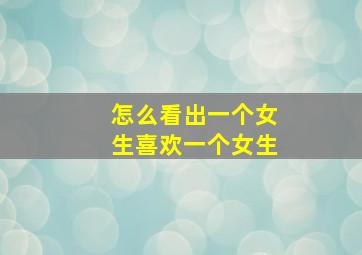 怎么看出一个女生喜欢一个女生