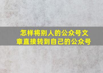 怎样将别人的公众号文章直接转到自己的公众号