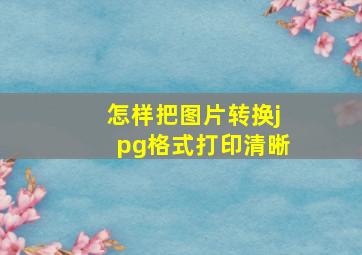 怎样把图片转换jpg格式打印清晰