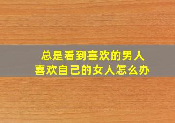 总是看到喜欢的男人喜欢自己的女人怎么办