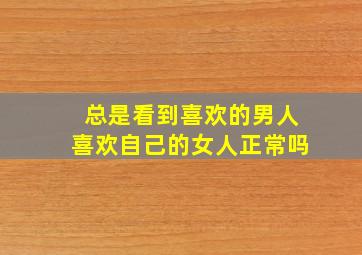 总是看到喜欢的男人喜欢自己的女人正常吗