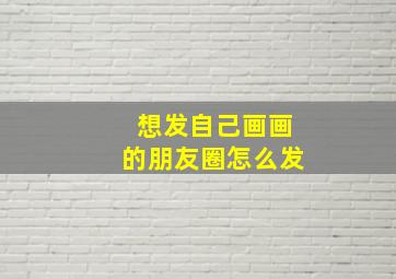 想发自己画画的朋友圈怎么发