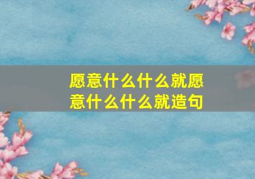 愿意什么什么就愿意什么什么就造句