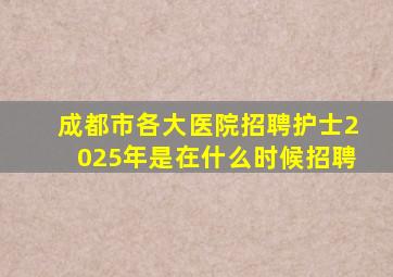 成都市各大医院招聘护士2025年是在什么时候招聘