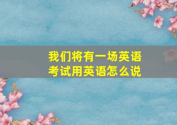 我们将有一场英语考试用英语怎么说