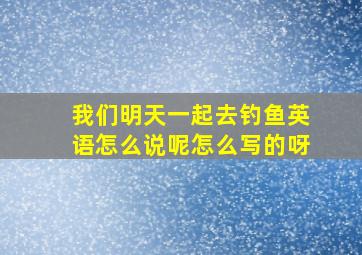 我们明天一起去钓鱼英语怎么说呢怎么写的呀