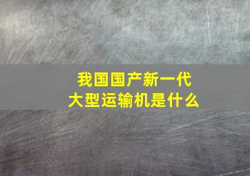 我国国产新一代大型运输机是什么