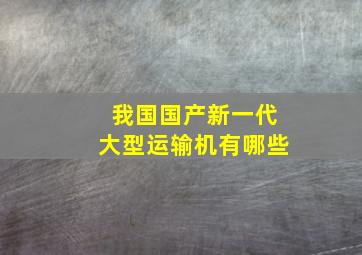 我国国产新一代大型运输机有哪些